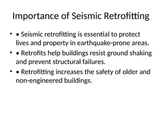 Importance of Seismic Retrofitting
• • Seismic retrofitting is essential to protect
lives and property in earthquake-prone areas.
• • Retrofits help buildings resist ground shaking
and prevent structural failures.
• • Retrofitting increases the safety of older and
non-engineered buildings.
 