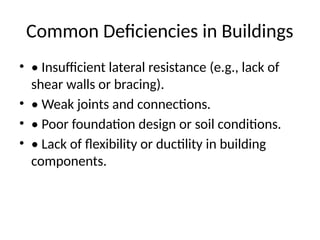 Common Deficiencies in Buildings
• • Insufficient lateral resistance (e.g., lack of
shear walls or bracing).
• • Weak joints and connections.
• • Poor foundation design or soil conditions.
• • Lack of flexibility or ductility in building
components.
 