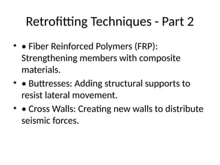 Retrofitting Techniques - Part 2
• • Fiber Reinforced Polymers (FRP):
Strengthening members with composite
materials.
• • Buttresses: Adding structural supports to
resist lateral movement.
• • Cross Walls: Creating new walls to distribute
seismic forces.
 