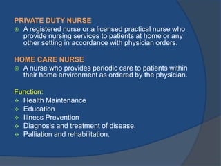 PRIVATE DUTY NURSE
 A registered nurse or a licensed practical nurse who
provide nursing services to patients at home or any
other setting in accordance with physician orders.

HOME CARE NURSE
 A nurse who provides periodic care to patients within
their home environment as ordered by the physician.
Function:
 Health Maintenance
 Education
 Illness Prevention
 Diagnosis and treatment of disease.
 Palliation and rehabilitation.

 