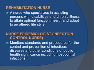 REHABILITATION NURSE
 A nurse who specializes in assisting
persons with disabilities and chronic illness
to attain optimal function, health and adapt
to an altered life style.
NURSE EPIDEMIOLOGIST (INFECTION
CONTROL NURSE)
 Monitors standards and procedures for the
control and prevention of infectious
diseases and other conditions of public
health significance including nosocomial
infections.

 