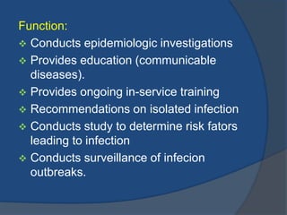 Function:
 Conducts epidemiologic investigations
 Provides education (communicable
diseases).
 Provides ongoing in-service training
 Recommendations on isolated infection
 Conducts study to determine risk fators
leading to infection
 Conducts surveillance of infecion
outbreaks.

 