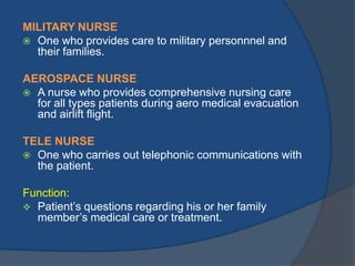 MILITARY NURSE
 One who provides care to military personnnel and
their families.
AEROSPACE NURSE
 A nurse who provides comprehensive nursing care
for all types patients during aero medical evacuation
and airlift flight.
TELE NURSE
 One who carries out telephonic communications with
the patient.
Function:
 Patient’s questions regarding his or her family
member’s medical care or treatment.

 