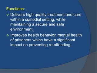Functions:
 Delivers high quality treatment and care
within a custodial setting, while
maintaining a secure and safe
environment.
 Improves health behavior, mental health
of prisoners which have a significant
impact on preventing re-offending.

 