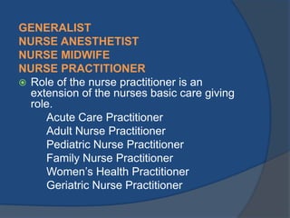 GENERALIST
NURSE ANESTHETIST
NURSE MIDWIFE
NURSE PRACTITIONER
 Role of the nurse practitioner is an
extension of the nurses basic care giving
role.
Acute Care Practitioner
Adult Nurse Practitioner
Pediatric Nurse Practitioner
Family Nurse Practitioner
Women’s Health Practitioner
Geriatric Nurse Practitioner

 