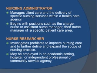 NURSING ADMINISTRATOR
 Manages client care and the delivery of
specific nursing services within a health care
agency.
 Begins with positions such as the charge
nurse or assistant nurse manager, then nurse
manager of a specific patient care area.
NURSE RESEARCHER
 Investigates problems to improve nursing care
and to further define and expand the scope of
nursing practice.
 May be employed in an academic setting,
hospital, or independent professional or
community service agency.

 