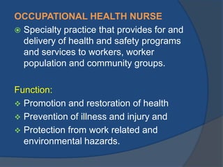 OCCUPATIONAL HEALTH NURSE
 Specialty practice that provides for and
delivery of health and safety programs
and services to workers, worker
population and community groups.
Function:
 Promotion and restoration of health
 Prevention of illness and injury and
 Protection from work related and
environmental hazards.

 