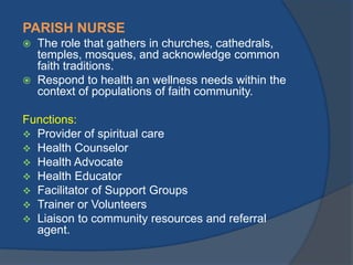 PARISH NURSE




The role that gathers in churches, cathedrals,
temples, mosques, and acknowledge common
faith traditions.
Respond to health an wellness needs within the
context of populations of faith community.

Functions:
 Provider of spiritual care
 Health Counselor
 Health Advocate
 Health Educator
 Facilitator of Support Groups
 Trainer or Volunteers
 Liaison to community resources and referral
agent.

 