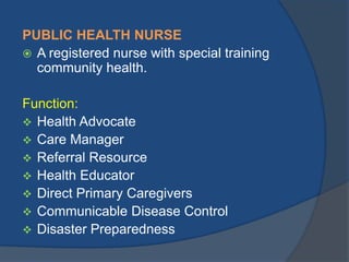 PUBLIC HEALTH NURSE
 A registered nurse with special training
community health.
Function:
 Health Advocate
 Care Manager
 Referral Resource
 Health Educator
 Direct Primary Caregivers
 Communicable Disease Control
 Disaster Preparedness

 