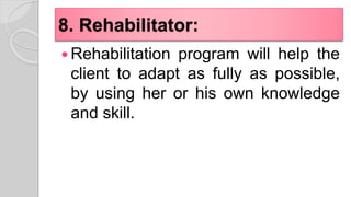 8. Rehabilitator:
 Rehabilitation program will help the
client to adapt as fully as possible,
by using her or his own knowledge
and skill.
 