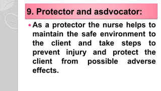 9. Protector and asdvocator:
 As a protector the nurse helps to
maintain the safe environment to
the client and take steps to
prevent injury and protect the
client from possible adverse
effects.
 
