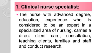 1. Clinical nurse specialist:
 The nurse with advanced degree,
education, experience who is
considered to be an expert in a
specialized area of nursing, carries a
direct client care, consultation,
teaching clients, families and staff
and conduct research.
 