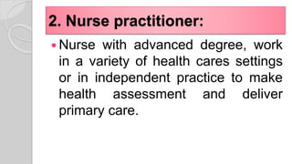 2. Nurse practitioner:
 Nurse with advanced degree, work
in a variety of health cares settings
or in independent practice to make
health assessment and deliver
primary care.
 