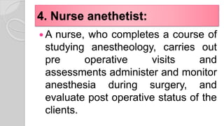 4. Nurse anethetist:
 A nurse, who completes a course of
studying anestheology, carries out
pre operative visits and
assessments administer and monitor
anesthesia during surgery, and
evaluate post operative status of the
clients.
 