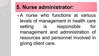 5. Nurse administrator:
 A nurse who functions at various
levels of management in health care
setting is responsible for
management and administration of
resources and personnel involved in
giving client care.
 