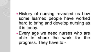  History of nursing revealed us how
some learned people have worked
hard to bring and develop nursing as
it is today.
 Every age we need nurses who are
able to share the work for the
progress. They have to:-
 