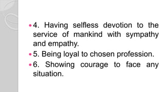  4. Having selfless devotion to the
service of mankind with sympathy
and empathy.
 5. Being loyal to chosen profession.
 6. Showing courage to face any
situation.
 