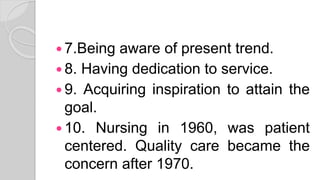  7.Being aware of present trend.
 8. Having dedication to service.
 9. Acquiring inspiration to attain the
goal.
 10. Nursing in 1960, was patient
centered. Quality care became the
concern after 1970.
 