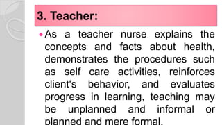3. Teacher:
 As a teacher nurse explains the
concepts and facts about health,
demonstrates the procedures such
as self care activities, reinforces
client‘s behavior, and evaluates
progress in learning, teaching may
be unplanned and informal or
 