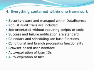  4. Everything contained within one frameworkSecurity-aware and managed within DataExpressRobust audit trails are includedJob-orientated without requiring scripts or codeSuccess and failure notification are standard Calendars and scheduling are base functionsConditional and branch processing functionalityBrowser-based user interfaceAuto-expiration of User IDsAuto-expiration of files