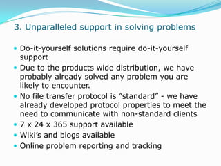  3. Unparalleled support in solving problems Do-it-yourself solutions require do-it-yourself supportDue to the products wide distribution, we have probably already solved any problem you are likely to encounter.No file transfer protocol is “standard” - we have already developed protocol properties to meet the need to communicate with non-standard clients7 x 24 x 365 support availableWiki’s and blogs availableOnline problem reporting and tracking