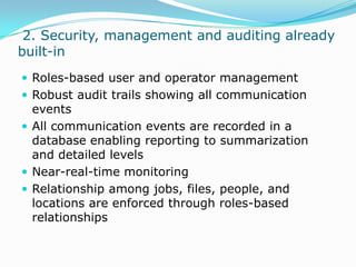  2. Security, management and auditing already built-inRoles-based user and operator managementRobust audit trails showing all communication eventsAll communication events are recorded in a database enabling reporting to summarization and detailed levelsNear-real-time monitoring Relationship among jobs, files, people, and locations are enforced through roles-based relationships