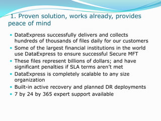  1. Proven solution, works already, provides peace of mindDataExpress successfully delivers and collects hundreds of thousands of files daily for our customersSome of the largest financial institutions in the world use DataExpress to ensure successful Secure MFTThese files represent billions of dollars; and have significant penalties if SLA terms aren’t metDataExpress is completely scalable to any size organizationBuilt-in active recovery and planned DR deployments7 by 24 by 365 expert support available