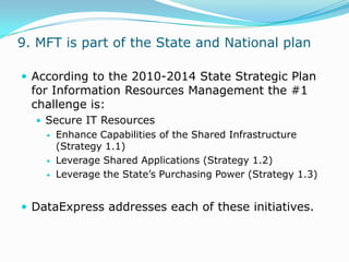9. MFT is part of the State and National planAccording to the 2010-2014 State Strategic Plan for Information Resources Management the #1 challenge is:Secure IT ResourcesEnhance Capabilities of the Shared Infrastructure (Strategy 1.1)Leverage Shared Applications (Strategy 1.2)Leverage the State’s Purchasing Power (Strategy 1.3)DataExpress addresses each of these initiatives.