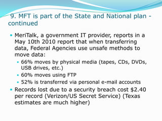  9. MFT is part of the State and National plan - continuedMeriTalk, a government IT provider, reports in a May 10th 2010 report that when transferring data, Federal Agencies use unsafe methods to move data:66% moves by physical media (tapes, CDs, DVDs, USB drives, etc.)60% moves using FTP52% is transferred via personal e-mail accountsRecords lost due to a security breach cost $2.40 per record (Verizon/US Secret Service) (Texas estimates are much higher)