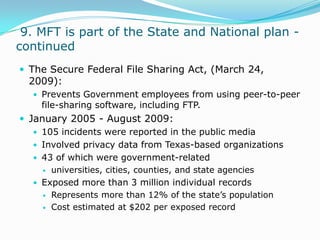  9. MFT is part of the State and National plan - continuedThe Secure Federal File Sharing Act, (March 24, 2009):Prevents Government employees from using peer-to-peer file-sharing software, including FTP.January 2005 - August 2009:105 incidents were reported in the public mediaInvolved privacy data from Texas-based organizations43 of which were government-relateduniversities, cities, counties, and state agencies Exposed more than 3 million individual recordsRepresents more than 12% of the state’s populationCost estimated at $202 per exposed record