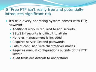  8. Free FTP isn’t really free and potentially introduces	 significant riskIt’s true every operating system comes with FTP, however:Additional work is required to add securitySSL/SSH security is difficult to attainNo roles management is includedRequires server IDs and passwordsLots of confusion with client/server modesRequires manual configurations outside of the FTP serverAudit trails are difficult to understand
