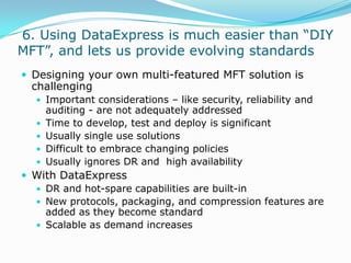  6. Using DataExpress is much easier than “DIY MFT”, and lets us provide evolving standardsDesigning your own multi-featured MFT solution is challengingImportant considerations – like security, reliability and auditing - are not adequately addressedTime to develop, test and deploy is significantUsually single use solutionsDifficult to embrace changing policiesUsually ignores DR and  high availabilityWith DataExpressDR and hot-spare capabilities are built-inNew protocols, packaging, and compression features are added as they become standardScalable as demand increases