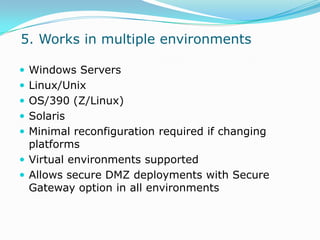  5. Works in multiple environmentsWindows ServersLinux/Unix OS/390 (Z/Linux)Solaris Minimal reconfiguration required if changing platformsVirtual environments supportedAllows secure DMZ deployments with Secure Gateway option in all environments