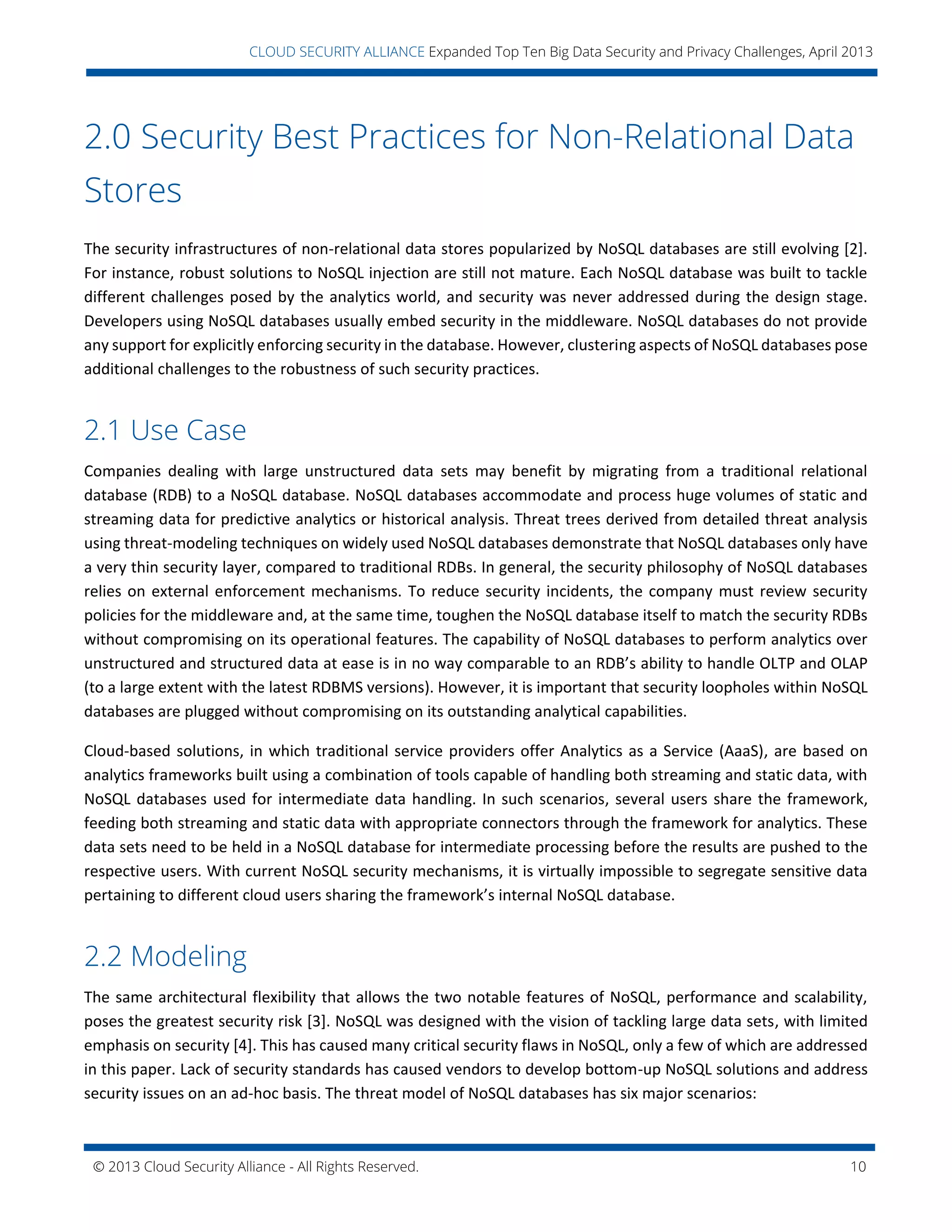 © 2013 Cloud Security Alliance - All Rights Reserved. 10
v
CLOUD SECURITY ALLIANCE Expanded Top Ten Big Data Security and Privacy Challenges, April 2013
2.0 Security Best Practices for Non-Relational Data
Stores
The security infrastructures of non-relational data stores popularized by NoSQL databases are still evolving [2].
For instance, robust solutions to NoSQL injection are still not mature. Each NoSQL database was built to tackle
different challenges posed by the analytics world, and security was never addressed during the design stage.
Developers using NoSQL databases usually embed security in the middleware. NoSQL databases do not provide
any support for explicitly enforcing security in the database. However, clustering aspects of NoSQL databases pose
additional challenges to the robustness of such security practices.
2.1 Use Case
Companies dealing with large unstructured data sets may benefit by migrating from a traditional relational
database (RDB) to a NoSQL database. NoSQL databases accommodate and process huge volumes of static and
streaming data for predictive analytics or historical analysis. Threat trees derived from detailed threat analysis
using threat-modeling techniques on widely used NoSQL databases demonstrate that NoSQL databases only have
a very thin security layer, compared to traditional RDBs. In general, the security philosophy of NoSQL databases
relies on external enforcement mechanisms. To reduce security incidents, the company must review security
policies for the middleware and, at the same time, toughen the NoSQL database itself to match the security RDBs
without compromising on its operational features. The capability of NoSQL databases to perform analytics over
unstructured and structured data at ease is in no way comparable to an RDB’s ability to handle OLTP and OLAP
(to a large extent with the latest RDBMS versions). However, it is important that security loopholes within NoSQL
databases are plugged without compromising on its outstanding analytical capabilities.
Cloud-based solutions, in which traditional service providers offer Analytics as a Service (AaaS), are based on
analytics frameworks built using a combination of tools capable of handling both streaming and static data, with
NoSQL databases used for intermediate data handling. In such scenarios, several users share the framework,
feeding both streaming and static data with appropriate connectors through the framework for analytics. These
data sets need to be held in a NoSQL database for intermediate processing before the results are pushed to the
respective users. With current NoSQL security mechanisms, it is virtually impossible to segregate sensitive data
pertaining to different cloud users sharing the framework’s internal NoSQL database.
2.2 Modeling
The same architectural flexibility that allows the two notable features of NoSQL, performance and scalability,
poses the greatest security risk [3]. NoSQL was designed with the vision of tackling large data sets, with limited
emphasis on security [4]. This has caused many critical security flaws in NoSQL, only a few of which are addressed
in this paper. Lack of security standards has caused vendors to develop bottom-up NoSQL solutions and address
security issues on an ad-hoc basis. The threat model of NoSQL databases has six major scenarios:
 
