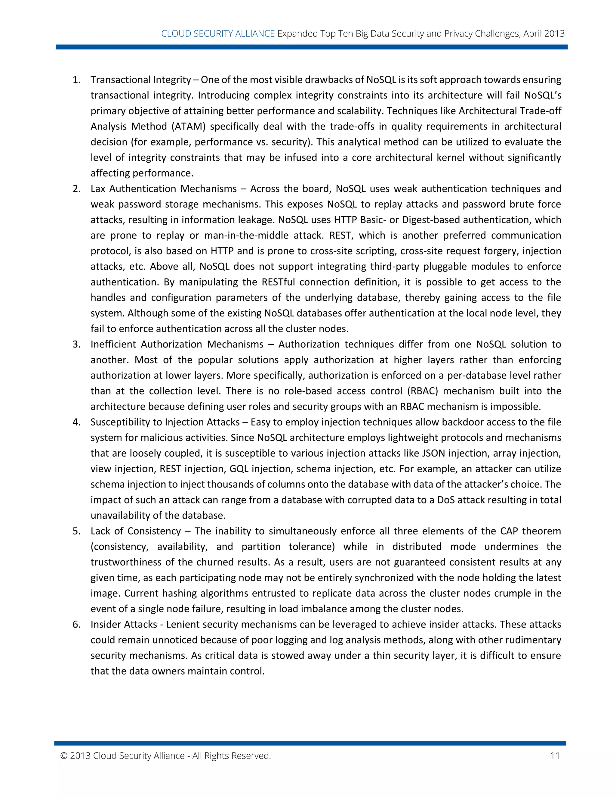 © 2013 Cloud Security Alliance - All Rights Reserved. 11
v
CLOUD SECURITY ALLIANCE Expanded Top Ten Big Data Security and Privacy Challenges, April 2013
1. Transactional Integrity – One of the most visible drawbacks of NoSQL is its soft approach towards ensuring
transactional integrity. Introducing complex integrity constraints into its architecture will fail NoSQL’s
primary objective of attaining better performance and scalability. Techniques like Architectural Trade-off
Analysis Method (ATAM) specifically deal with the trade-offs in quality requirements in architectural
decision (for example, performance vs. security). This analytical method can be utilized to evaluate the
level of integrity constraints that may be infused into a core architectural kernel without significantly
affecting performance.
2. Lax Authentication Mechanisms – Across the board, NoSQL uses weak authentication techniques and
weak password storage mechanisms. This exposes NoSQL to replay attacks and password brute force
attacks, resulting in information leakage. NoSQL uses HTTP Basic- or Digest-based authentication, which
are prone to replay or man-in-the-middle attack. REST, which is another preferred communication
protocol, is also based on HTTP and is prone to cross-site scripting, cross-site request forgery, injection
attacks, etc. Above all, NoSQL does not support integrating third-party pluggable modules to enforce
authentication. By manipulating the RESTful connection definition, it is possible to get access to the
handles and configuration parameters of the underlying database, thereby gaining access to the file
system. Although some of the existing NoSQL databases offer authentication at the local node level, they
fail to enforce authentication across all the cluster nodes.
3. Inefficient Authorization Mechanisms – Authorization techniques differ from one NoSQL solution to
another. Most of the popular solutions apply authorization at higher layers rather than enforcing
authorization at lower layers. More specifically, authorization is enforced on a per-database level rather
than at the collection level. There is no role-based access control (RBAC) mechanism built into the
architecture because defining user roles and security groups with an RBAC mechanism is impossible.
4. Susceptibility to Injection Attacks – Easy to employ injection techniques allow backdoor access to the file
system for malicious activities. Since NoSQL architecture employs lightweight protocols and mechanisms
that are loosely coupled, it is susceptible to various injection attacks like JSON injection, array injection,
view injection, REST injection, GQL injection, schema injection, etc. For example, an attacker can utilize
schema injection to inject thousands of columns onto the database with data of the attacker’s choice. The
impact of such an attack can range from a database with corrupted data to a DoS attack resulting in total
unavailability of the database.
5. Lack of Consistency – The inability to simultaneously enforce all three elements of the CAP theorem
(consistency, availability, and partition tolerance) while in distributed mode undermines the
trustworthiness of the churned results. As a result, users are not guaranteed consistent results at any
given time, as each participating node may not be entirely synchronized with the node holding the latest
image. Current hashing algorithms entrusted to replicate data across the cluster nodes crumple in the
event of a single node failure, resulting in load imbalance among the cluster nodes.
6. Insider Attacks - Lenient security mechanisms can be leveraged to achieve insider attacks. These attacks
could remain unnoticed because of poor logging and log analysis methods, along with other rudimentary
security mechanisms. As critical data is stowed away under a thin security layer, it is difficult to ensure
that the data owners maintain control.
 