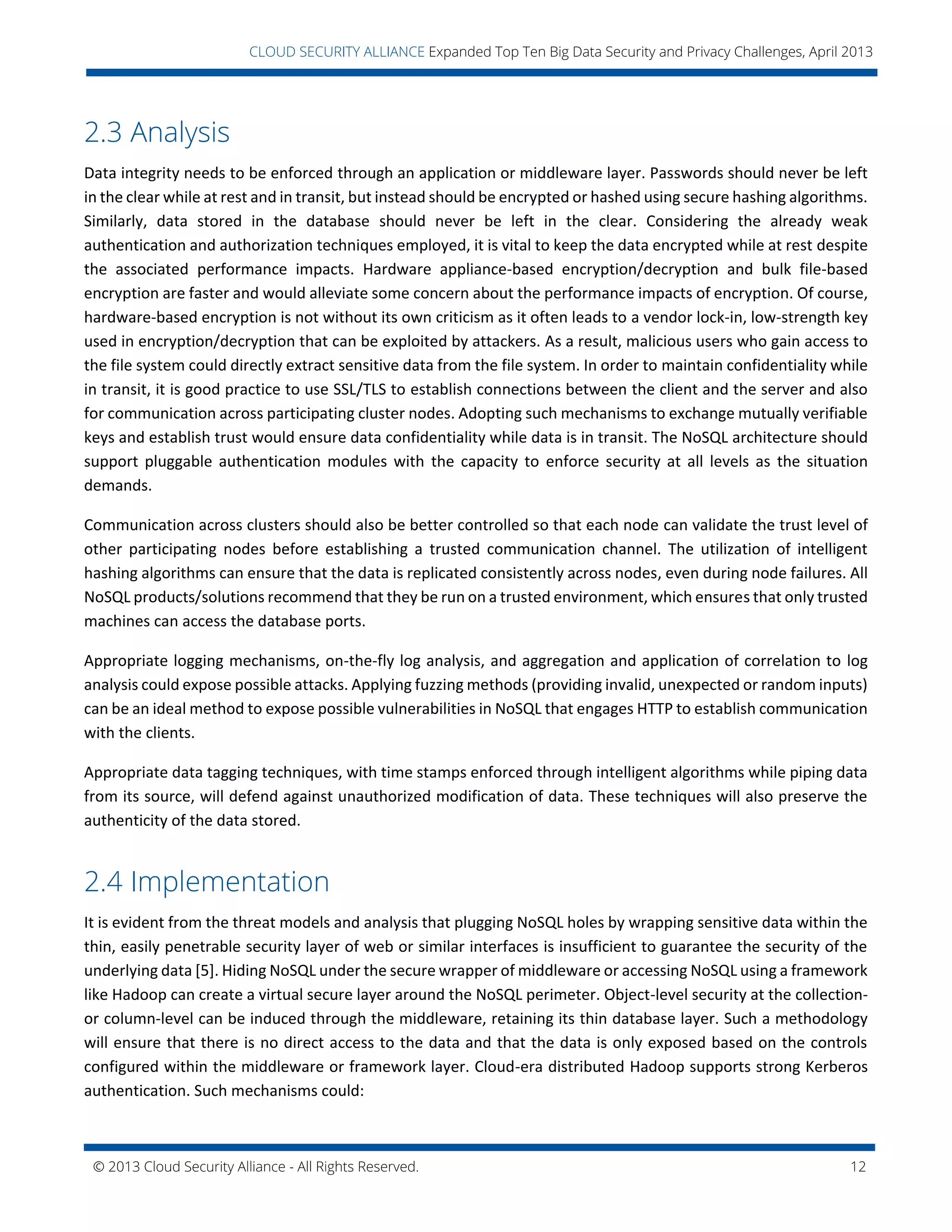 © 2013 Cloud Security Alliance - All Rights Reserved. 12
v
CLOUD SECURITY ALLIANCE Expanded Top Ten Big Data Security and Privacy Challenges, April 2013
2.3 Analysis
Data integrity needs to be enforced through an application or middleware layer. Passwords should never be left
in the clear while at rest and in transit, but instead should be encrypted or hashed using secure hashing algorithms.
Similarly, data stored in the database should never be left in the clear. Considering the already weak
authentication and authorization techniques employed, it is vital to keep the data encrypted while at rest despite
the associated performance impacts. Hardware appliance-based encryption/decryption and bulk file-based
encryption are faster and would alleviate some concern about the performance impacts of encryption. Of course,
hardware-based encryption is not without its own criticism as it often leads to a vendor lock-in, low-strength key
used in encryption/decryption that can be exploited by attackers. As a result, malicious users who gain access to
the file system could directly extract sensitive data from the file system. In order to maintain confidentiality while
in transit, it is good practice to use SSL/TLS to establish connections between the client and the server and also
for communication across participating cluster nodes. Adopting such mechanisms to exchange mutually verifiable
keys and establish trust would ensure data confidentiality while data is in transit. The NoSQL architecture should
support pluggable authentication modules with the capacity to enforce security at all levels as the situation
demands.
Communication across clusters should also be better controlled so that each node can validate the trust level of
other participating nodes before establishing a trusted communication channel. The utilization of intelligent
hashing algorithms can ensure that the data is replicated consistently across nodes, even during node failures. All
NoSQL products/solutions recommend that they be run on a trusted environment, which ensures that only trusted
machines can access the database ports.
Appropriate logging mechanisms, on-the-fly log analysis, and aggregation and application of correlation to log
analysis could expose possible attacks. Applying fuzzing methods (providing invalid, unexpected or random inputs)
can be an ideal method to expose possible vulnerabilities in NoSQL that engages HTTP to establish communication
with the clients.
Appropriate data tagging techniques, with time stamps enforced through intelligent algorithms while piping data
from its source, will defend against unauthorized modification of data. These techniques will also preserve the
authenticity of the data stored.
2.4 Implementation
It is evident from the threat models and analysis that plugging NoSQL holes by wrapping sensitive data within the
thin, easily penetrable security layer of web or similar interfaces is insufficient to guarantee the security of the
underlying data [5]. Hiding NoSQL under the secure wrapper of middleware or accessing NoSQL using a framework
like Hadoop can create a virtual secure layer around the NoSQL perimeter. Object-level security at the collection-
or column-level can be induced through the middleware, retaining its thin database layer. Such a methodology
will ensure that there is no direct access to the data and that the data is only exposed based on the controls
configured within the middleware or framework layer. Cloud-era distributed Hadoop supports strong Kerberos
authentication. Such mechanisms could:
 