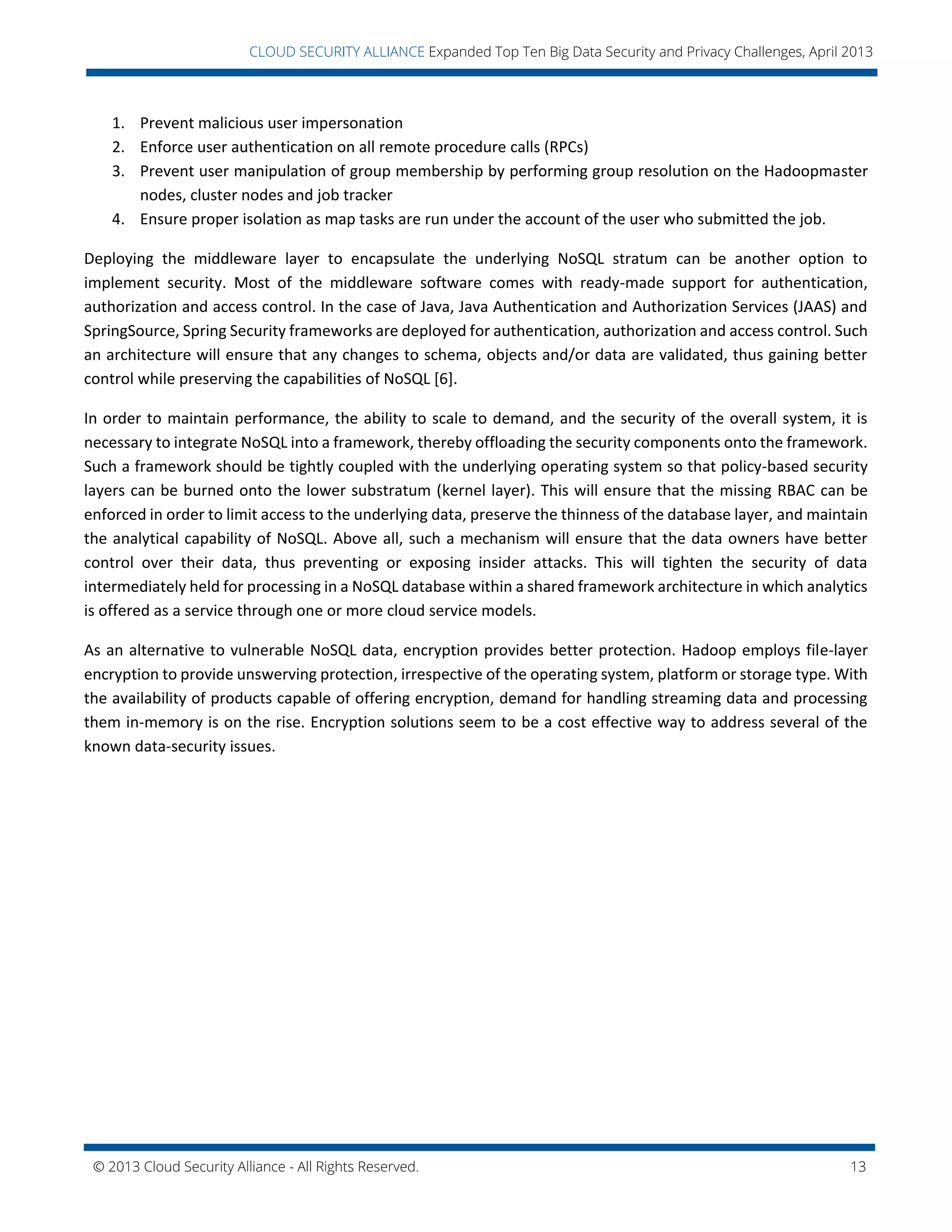 © 2013 Cloud Security Alliance - All Rights Reserved. 13
v
CLOUD SECURITY ALLIANCE Expanded Top Ten Big Data Security and Privacy Challenges, April 2013
1. Prevent malicious user impersonation
2. Enforce user authentication on all remote procedure calls (RPCs)
3. Prevent user manipulation of group membership by performing group resolution on the Hadoopmaster
nodes, cluster nodes and job tracker
4. Ensure proper isolation as map tasks are run under the account of the user who submitted the job.
Deploying the middleware layer to encapsulate the underlying NoSQL stratum can be another option to
implement security. Most of the middleware software comes with ready-made support for authentication,
authorization and access control. In the case of Java, Java Authentication and Authorization Services (JAAS) and
SpringSource, Spring Security frameworks are deployed for authentication, authorization and access control. Such
an architecture will ensure that any changes to schema, objects and/or data are validated, thus gaining better
control while preserving the capabilities of NoSQL [6].
In order to maintain performance, the ability to scale to demand, and the security of the overall system, it is
necessary to integrate NoSQL into a framework, thereby offloading the security components onto the framework.
Such a framework should be tightly coupled with the underlying operating system so that policy-based security
layers can be burned onto the lower substratum (kernel layer). This will ensure that the missing RBAC can be
enforced in order to limit access to the underlying data, preserve the thinness of the database layer, and maintain
the analytical capability of NoSQL. Above all, such a mechanism will ensure that the data owners have better
control over their data, thus preventing or exposing insider attacks. This will tighten the security of data
intermediately held for processing in a NoSQL database within a shared framework architecture in which analytics
is offered as a service through one or more cloud service models.
As an alternative to vulnerable NoSQL data, encryption provides better protection. Hadoop employs file-layer
encryption to provide unswerving protection, irrespective of the operating system, platform or storage type. With
the availability of products capable of offering encryption, demand for handling streaming data and processing
them in-memory is on the rise. Encryption solutions seem to be a cost effective way to address several of the
known data-security issues.
 