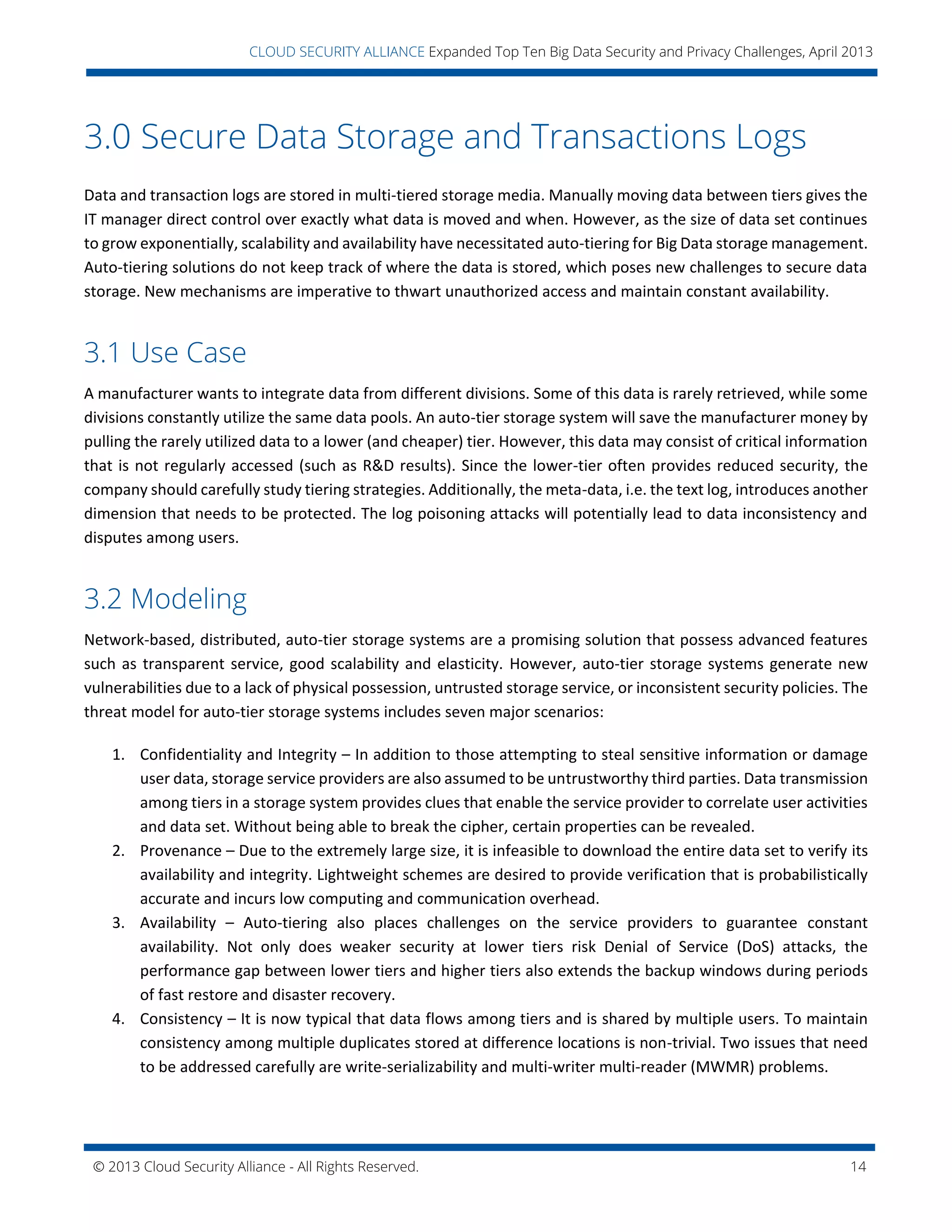 © 2013 Cloud Security Alliance - All Rights Reserved. 14
v
CLOUD SECURITY ALLIANCE Expanded Top Ten Big Data Security and Privacy Challenges, April 2013
3.0 Secure Data Storage and Transactions Logs
Data and transaction logs are stored in multi-tiered storage media. Manually moving data between tiers gives the
IT manager direct control over exactly what data is moved and when. However, as the size of data set continues
to grow exponentially, scalability and availability have necessitated auto-tiering for Big Data storage management.
Auto-tiering solutions do not keep track of where the data is stored, which poses new challenges to secure data
storage. New mechanisms are imperative to thwart unauthorized access and maintain constant availability.
3.1 Use Case
A manufacturer wants to integrate data from different divisions. Some of this data is rarely retrieved, while some
divisions constantly utilize the same data pools. An auto-tier storage system will save the manufacturer money by
pulling the rarely utilized data to a lower (and cheaper) tier. However, this data may consist of critical information
that is not regularly accessed (such as R&D results). Since the lower-tier often provides reduced security, the
company should carefully study tiering strategies. Additionally, the meta-data, i.e. the text log, introduces another
dimension that needs to be protected. The log poisoning attacks will potentially lead to data inconsistency and
disputes among users.
3.2 Modeling
Network-based, distributed, auto-tier storage systems are a promising solution that possess advanced features
such as transparent service, good scalability and elasticity. However, auto-tier storage systems generate new
vulnerabilities due to a lack of physical possession, untrusted storage service, or inconsistent security policies. The
threat model for auto-tier storage systems includes seven major scenarios:
1. Confidentiality and Integrity – In addition to those attempting to steal sensitive information or damage
user data, storage service providers are also assumed to be untrustworthy third parties. Data transmission
among tiers in a storage system provides clues that enable the service provider to correlate user activities
and data set. Without being able to break the cipher, certain properties can be revealed.
2. Provenance – Due to the extremely large size, it is infeasible to download the entire data set to verify its
availability and integrity. Lightweight schemes are desired to provide verification that is probabilistically
accurate and incurs low computing and communication overhead.
3. Availability – Auto-tiering also places challenges on the service providers to guarantee constant
availability. Not only does weaker security at lower tiers risk Denial of Service (DoS) attacks, the
performance gap between lower tiers and higher tiers also extends the backup windows during periods
of fast restore and disaster recovery.
4. Consistency – It is now typical that data flows among tiers and is shared by multiple users. To maintain
consistency among multiple duplicates stored at difference locations is non-trivial. Two issues that need
to be addressed carefully are write-serializability and multi-writer multi-reader (MWMR) problems.
 