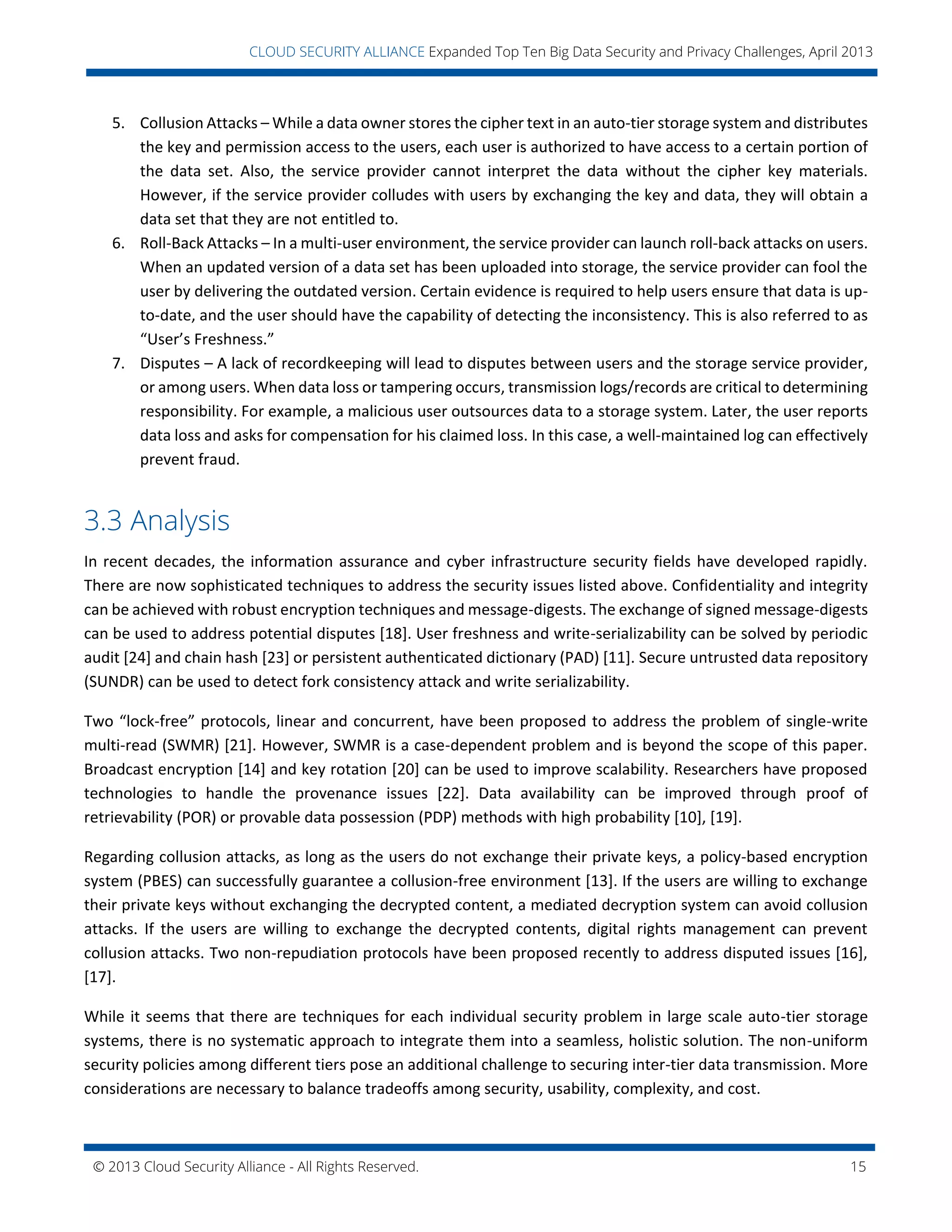 © 2013 Cloud Security Alliance - All Rights Reserved. 15
v
CLOUD SECURITY ALLIANCE Expanded Top Ten Big Data Security and Privacy Challenges, April 2013
5. Collusion Attacks – While a data owner stores the cipher text in an auto-tier storage system and distributes
the key and permission access to the users, each user is authorized to have access to a certain portion of
the data set. Also, the service provider cannot interpret the data without the cipher key materials.
However, if the service provider colludes with users by exchanging the key and data, they will obtain a
data set that they are not entitled to.
6. Roll-Back Attacks – In a multi-user environment, the service provider can launch roll-back attacks on users.
When an updated version of a data set has been uploaded into storage, the service provider can fool the
user by delivering the outdated version. Certain evidence is required to help users ensure that data is up-
to-date, and the user should have the capability of detecting the inconsistency. This is also referred to as
“User’s Freshness.”
7. Disputes – A lack of recordkeeping will lead to disputes between users and the storage service provider,
or among users. When data loss or tampering occurs, transmission logs/records are critical to determining
responsibility. For example, a malicious user outsources data to a storage system. Later, the user reports
data loss and asks for compensation for his claimed loss. In this case, a well-maintained log can effectively
prevent fraud.
3.3 Analysis
In recent decades, the information assurance and cyber infrastructure security fields have developed rapidly.
There are now sophisticated techniques to address the security issues listed above. Confidentiality and integrity
can be achieved with robust encryption techniques and message-digests. The exchange of signed message-digests
can be used to address potential disputes [18]. User freshness and write-serializability can be solved by periodic
audit [24] and chain hash [23] or persistent authenticated dictionary (PAD) [11]. Secure untrusted data repository
(SUNDR) can be used to detect fork consistency attack and write serializability.
Two “lock-free” protocols, linear and concurrent, have been proposed to address the problem of single-write
multi-read (SWMR) [21]. However, SWMR is a case-dependent problem and is beyond the scope of this paper.
Broadcast encryption [14] and key rotation [20] can be used to improve scalability. Researchers have proposed
technologies to handle the provenance issues [22]. Data availability can be improved through proof of
retrievability (POR) or provable data possession (PDP) methods with high probability [10], [19].
Regarding collusion attacks, as long as the users do not exchange their private keys, a policy-based encryption
system (PBES) can successfully guarantee a collusion-free environment [13]. If the users are willing to exchange
their private keys without exchanging the decrypted content, a mediated decryption system can avoid collusion
attacks. If the users are willing to exchange the decrypted contents, digital rights management can prevent
collusion attacks. Two non-repudiation protocols have been proposed recently to address disputed issues [16],
[17].
While it seems that there are techniques for each individual security problem in large scale auto-tier storage
systems, there is no systematic approach to integrate them into a seamless, holistic solution. The non-uniform
security policies among different tiers pose an additional challenge to securing inter-tier data transmission. More
considerations are necessary to balance tradeoffs among security, usability, complexity, and cost.
 