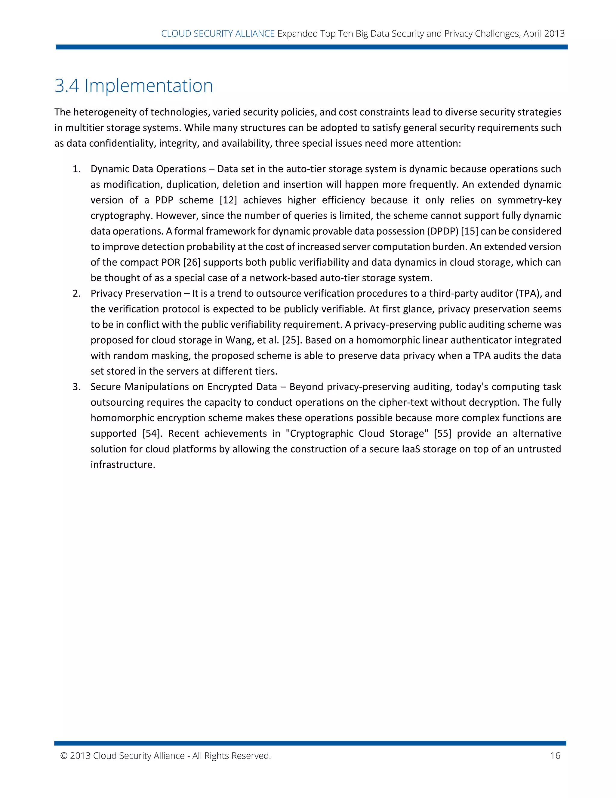 © 2013 Cloud Security Alliance - All Rights Reserved. 16
v
CLOUD SECURITY ALLIANCE Expanded Top Ten Big Data Security and Privacy Challenges, April 2013
3.4 Implementation
The heterogeneity of technologies, varied security policies, and cost constraints lead to diverse security strategies
in multitier storage systems. While many structures can be adopted to satisfy general security requirements such
as data confidentiality, integrity, and availability, three special issues need more attention:
1. Dynamic Data Operations – Data set in the auto-tier storage system is dynamic because operations such
as modification, duplication, deletion and insertion will happen more frequently. An extended dynamic
version of a PDP scheme [12] achieves higher efficiency because it only relies on symmetry-key
cryptography. However, since the number of queries is limited, the scheme cannot support fully dynamic
data operations. A formal framework for dynamic provable data possession (DPDP) [15] can be considered
to improve detection probability at the cost of increased server computation burden. An extended version
of the compact POR [26] supports both public verifiability and data dynamics in cloud storage, which can
be thought of as a special case of a network-based auto-tier storage system.
2. Privacy Preservation – It is a trend to outsource verification procedures to a third-party auditor (TPA), and
the verification protocol is expected to be publicly verifiable. At first glance, privacy preservation seems
to be in conflict with the public verifiability requirement. A privacy-preserving public auditing scheme was
proposed for cloud storage in Wang, et al. [25]. Based on a homomorphic linear authenticator integrated
with random masking, the proposed scheme is able to preserve data privacy when a TPA audits the data
set stored in the servers at different tiers.
3. Secure Manipulations on Encrypted Data – Beyond privacy-preserving auditing, today's computing task
outsourcing requires the capacity to conduct operations on the cipher-text without decryption. The fully
homomorphic encryption scheme makes these operations possible because more complex functions are
supported [54]. Recent achievements in "Cryptographic Cloud Storage" [55] provide an alternative
solution for cloud platforms by allowing the construction of a secure IaaS storage on top of an untrusted
infrastructure.
 