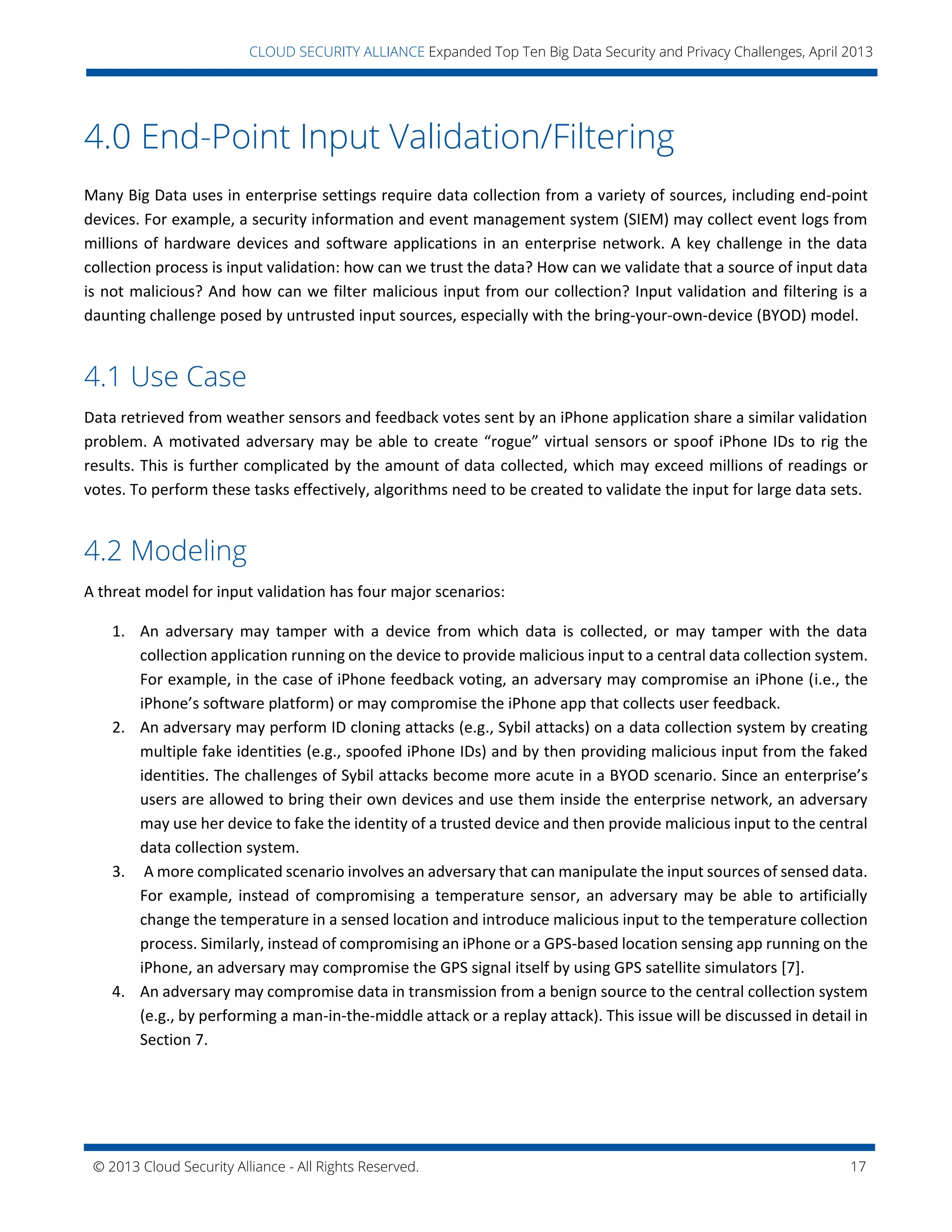 © 2013 Cloud Security Alliance - All Rights Reserved. 17
v
CLOUD SECURITY ALLIANCE Expanded Top Ten Big Data Security and Privacy Challenges, April 2013
4.0 End-Point Input Validation/Filtering
Many Big Data uses in enterprise settings require data collection from a variety of sources, including end-point
devices. For example, a security information and event management system (SIEM) may collect event logs from
millions of hardware devices and software applications in an enterprise network. A key challenge in the data
collection process is input validation: how can we trust the data? How can we validate that a source of input data
is not malicious? And how can we filter malicious input from our collection? Input validation and filtering is a
daunting challenge posed by untrusted input sources, especially with the bring-your-own-device (BYOD) model.
4.1 Use Case
Data retrieved from weather sensors and feedback votes sent by an iPhone application share a similar validation
problem. A motivated adversary may be able to create “rogue” virtual sensors or spoof iPhone IDs to rig the
results. This is further complicated by the amount of data collected, which may exceed millions of readings or
votes. To perform these tasks effectively, algorithms need to be created to validate the input for large data sets.
4.2 Modeling
A threat model for input validation has four major scenarios:
1. An adversary may tamper with a device from which data is collected, or may tamper with the data
collection application running on the device to provide malicious input to a central data collection system.
For example, in the case of iPhone feedback voting, an adversary may compromise an iPhone (i.e., the
iPhone’s software platform) or may compromise the iPhone app that collects user feedback.
2. An adversary may perform ID cloning attacks (e.g., Sybil attacks) on a data collection system by creating
multiple fake identities (e.g., spoofed iPhone IDs) and by then providing malicious input from the faked
identities. The challenges of Sybil attacks become more acute in a BYOD scenario. Since an enterprise’s
users are allowed to bring their own devices and use them inside the enterprise network, an adversary
may use her device to fake the identity of a trusted device and then provide malicious input to the central
data collection system.
3. A more complicated scenario involves an adversary that can manipulate the input sources of sensed data.
For example, instead of compromising a temperature sensor, an adversary may be able to artificially
change the temperature in a sensed location and introduce malicious input to the temperature collection
process. Similarly, instead of compromising an iPhone or a GPS-based location sensing app running on the
iPhone, an adversary may compromise the GPS signal itself by using GPS satellite simulators [7].
4. An adversary may compromise data in transmission from a benign source to the central collection system
(e.g., by performing a man-in-the-middle attack or a replay attack). This issue will be discussed in detail in
Section 7.
 