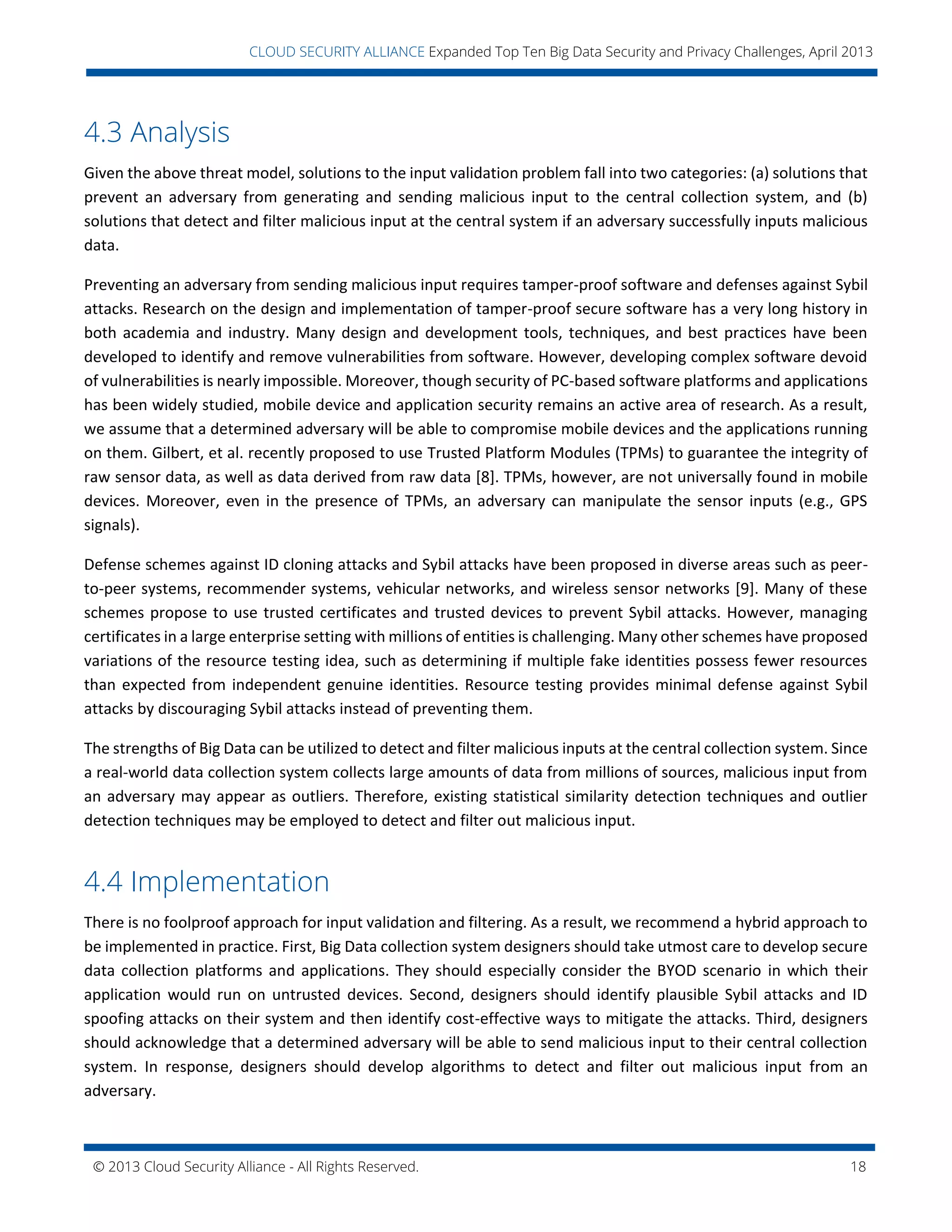 © 2013 Cloud Security Alliance - All Rights Reserved. 18
v
CLOUD SECURITY ALLIANCE Expanded Top Ten Big Data Security and Privacy Challenges, April 2013
4.3 Analysis
Given the above threat model, solutions to the input validation problem fall into two categories: (a) solutions that
prevent an adversary from generating and sending malicious input to the central collection system, and (b)
solutions that detect and filter malicious input at the central system if an adversary successfully inputs malicious
data.
Preventing an adversary from sending malicious input requires tamper-proof software and defenses against Sybil
attacks. Research on the design and implementation of tamper-proof secure software has a very long history in
both academia and industry. Many design and development tools, techniques, and best practices have been
developed to identify and remove vulnerabilities from software. However, developing complex software devoid
of vulnerabilities is nearly impossible. Moreover, though security of PC-based software platforms and applications
has been widely studied, mobile device and application security remains an active area of research. As a result,
we assume that a determined adversary will be able to compromise mobile devices and the applications running
on them. Gilbert, et al. recently proposed to use Trusted Platform Modules (TPMs) to guarantee the integrity of
raw sensor data, as well as data derived from raw data [8]. TPMs, however, are not universally found in mobile
devices. Moreover, even in the presence of TPMs, an adversary can manipulate the sensor inputs (e.g., GPS
signals).
Defense schemes against ID cloning attacks and Sybil attacks have been proposed in diverse areas such as peer-
to-peer systems, recommender systems, vehicular networks, and wireless sensor networks [9]. Many of these
schemes propose to use trusted certificates and trusted devices to prevent Sybil attacks. However, managing
certificates in a large enterprise setting with millions of entities is challenging. Many other schemes have proposed
variations of the resource testing idea, such as determining if multiple fake identities possess fewer resources
than expected from independent genuine identities. Resource testing provides minimal defense against Sybil
attacks by discouraging Sybil attacks instead of preventing them.
The strengths of Big Data can be utilized to detect and filter malicious inputs at the central collection system. Since
a real-world data collection system collects large amounts of data from millions of sources, malicious input from
an adversary may appear as outliers. Therefore, existing statistical similarity detection techniques and outlier
detection techniques may be employed to detect and filter out malicious input.
4.4 Implementation
There is no foolproof approach for input validation and filtering. As a result, we recommend a hybrid approach to
be implemented in practice. First, Big Data collection system designers should take utmost care to develop secure
data collection platforms and applications. They should especially consider the BYOD scenario in which their
application would run on untrusted devices. Second, designers should identify plausible Sybil attacks and ID
spoofing attacks on their system and then identify cost-effective ways to mitigate the attacks. Third, designers
should acknowledge that a determined adversary will be able to send malicious input to their central collection
system. In response, designers should develop algorithms to detect and filter out malicious input from an
adversary.
 