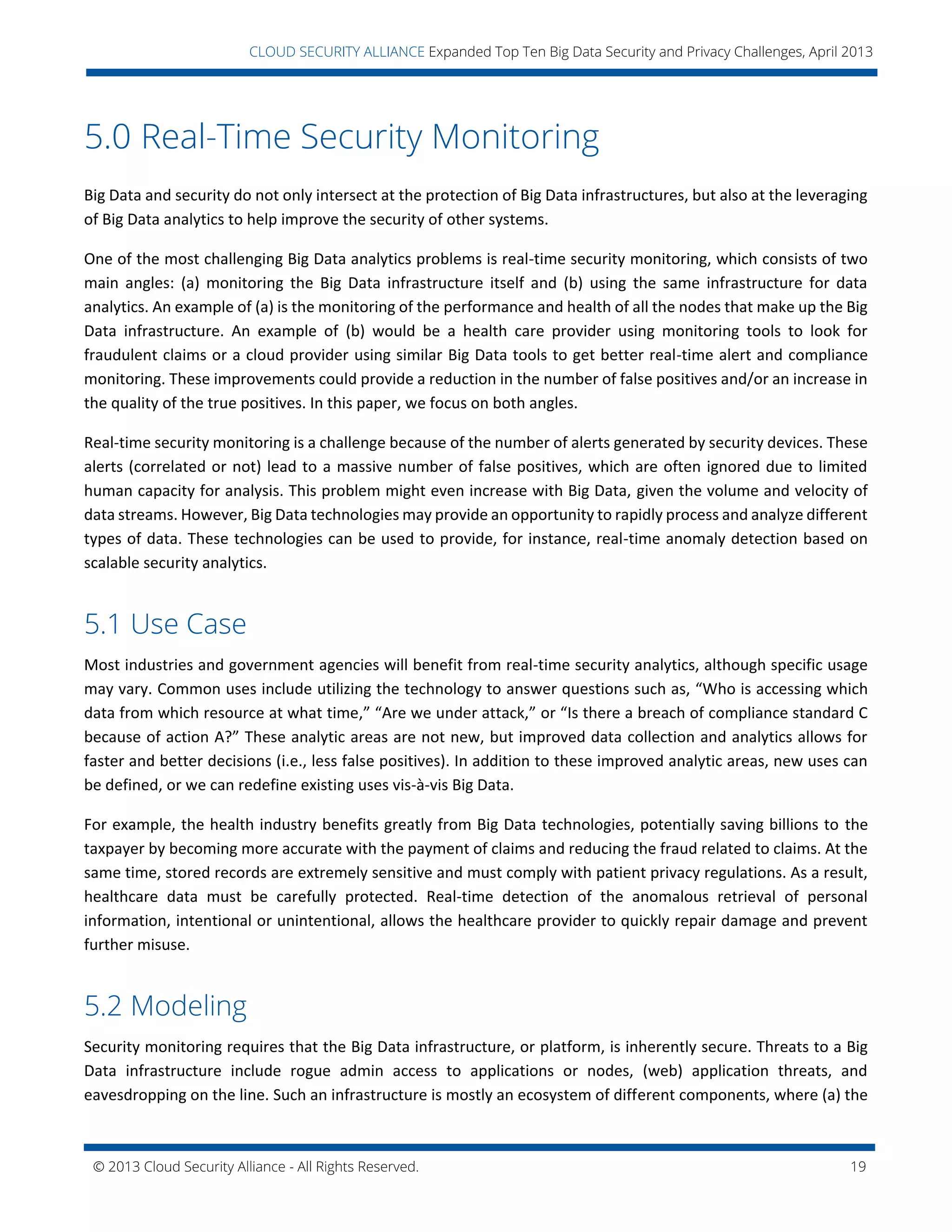 © 2013 Cloud Security Alliance - All Rights Reserved. 19
v
CLOUD SECURITY ALLIANCE Expanded Top Ten Big Data Security and Privacy Challenges, April 2013
5.0 Real-Time Security Monitoring
Big Data and security do not only intersect at the protection of Big Data infrastructures, but also at the leveraging
of Big Data analytics to help improve the security of other systems.
One of the most challenging Big Data analytics problems is real-time security monitoring, which consists of two
main angles: (a) monitoring the Big Data infrastructure itself and (b) using the same infrastructure for data
analytics. An example of (a) is the monitoring of the performance and health of all the nodes that make up the Big
Data infrastructure. An example of (b) would be a health care provider using monitoring tools to look for
fraudulent claims or a cloud provider using similar Big Data tools to get better real-time alert and compliance
monitoring. These improvements could provide a reduction in the number of false positives and/or an increase in
the quality of the true positives. In this paper, we focus on both angles.
Real-time security monitoring is a challenge because of the number of alerts generated by security devices. These
alerts (correlated or not) lead to a massive number of false positives, which are often ignored due to limited
human capacity for analysis. This problem might even increase with Big Data, given the volume and velocity of
data streams. However, Big Data technologies may provide an opportunity to rapidly process and analyze different
types of data. These technologies can be used to provide, for instance, real-time anomaly detection based on
scalable security analytics.
5.1 Use Case
Most industries and government agencies will benefit from real-time security analytics, although specific usage
may vary. Common uses include utilizing the technology to answer questions such as, “Who is accessing which
data from which resource at what time,” “Are we under attack,” or “Is there a breach of compliance standard C
because of action A?” These analytic areas are not new, but improved data collection and analytics allows for
faster and better decisions (i.e., less false positives). In addition to these improved analytic areas, new uses can
be defined, or we can redefine existing uses vis-à-vis Big Data.
For example, the health industry benefits greatly from Big Data technologies, potentially saving billions to the
taxpayer by becoming more accurate with the payment of claims and reducing the fraud related to claims. At the
same time, stored records are extremely sensitive and must comply with patient privacy regulations. As a result,
healthcare data must be carefully protected. Real-time detection of the anomalous retrieval of personal
information, intentional or unintentional, allows the healthcare provider to quickly repair damage and prevent
further misuse.
5.2 Modeling
Security monitoring requires that the Big Data infrastructure, or platform, is inherently secure. Threats to a Big
Data infrastructure include rogue admin access to applications or nodes, (web) application threats, and
eavesdropping on the line. Such an infrastructure is mostly an ecosystem of different components, where (a) the
 