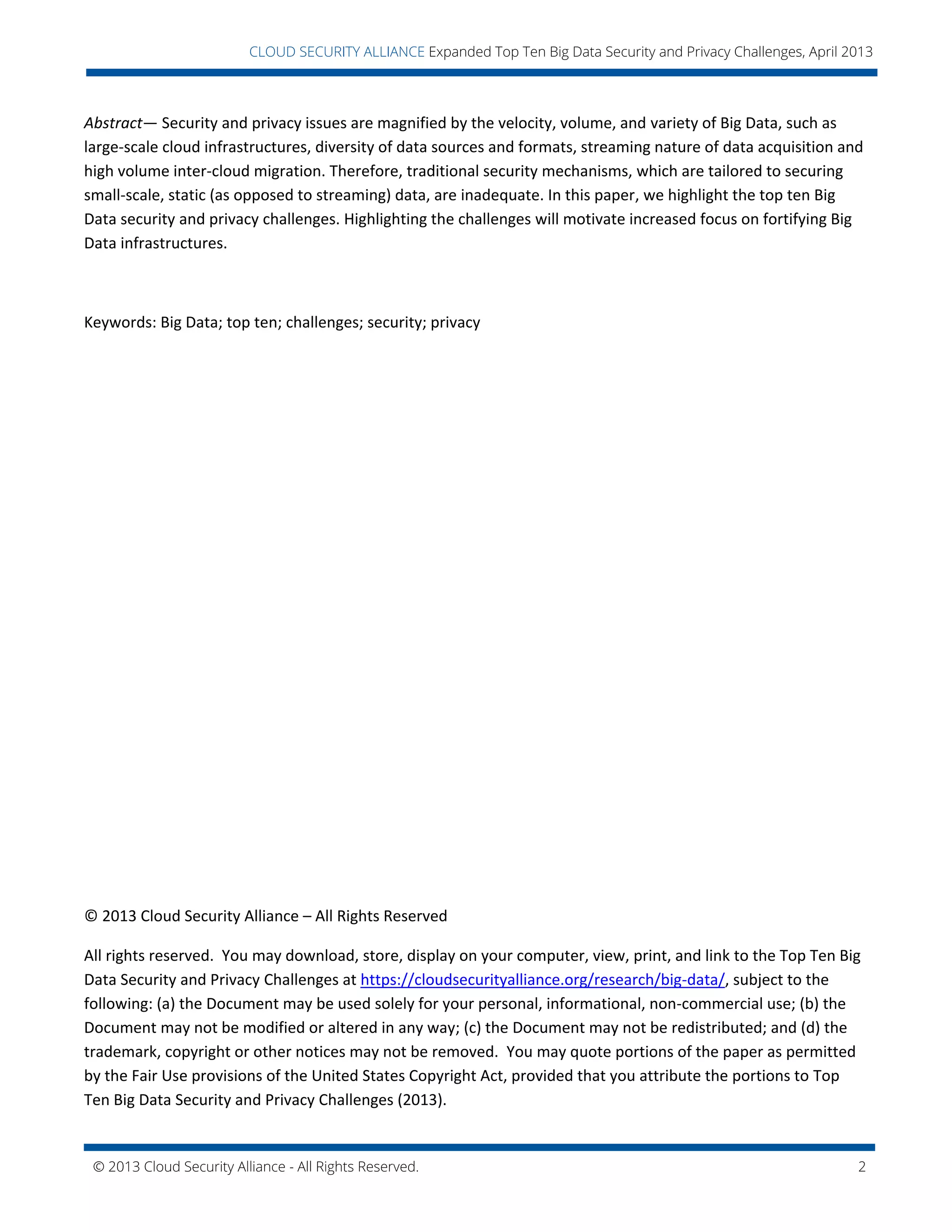 © 2013 Cloud Security Alliance - All Rights Reserved. 2
v
CLOUD SECURITY ALLIANCE Expanded Top Ten Big Data Security and Privacy Challenges, April 2013
Abstract— Security and privacy issues are magnified by the velocity, volume, and variety of Big Data, such as
large-scale cloud infrastructures, diversity of data sources and formats, streaming nature of data acquisition and
high volume inter-cloud migration. Therefore, traditional security mechanisms, which are tailored to securing
small-scale, static (as opposed to streaming) data, are inadequate. In this paper, we highlight the top ten Big
Data security and privacy challenges. Highlighting the challenges will motivate increased focus on fortifying Big
Data infrastructures.
Keywords: Big Data; top ten; challenges; security; privacy
© 2013 Cloud Security Alliance – All Rights Reserved
All rights reserved. You may download, store, display on your computer, view, print, and link to the Top Ten Big
Data Security and Privacy Challenges at https://cloudsecurityalliance.org/research/big-data/, subject to the
following: (a) the Document may be used solely for your personal, informational, non-commercial use; (b) the
Document may not be modified or altered in any way; (c) the Document may not be redistributed; and (d) the
trademark, copyright or other notices may not be removed. You may quote portions of the paper as permitted
by the Fair Use provisions of the United States Copyright Act, provided that you attribute the portions to Top
Ten Big Data Security and Privacy Challenges (2013).
 
