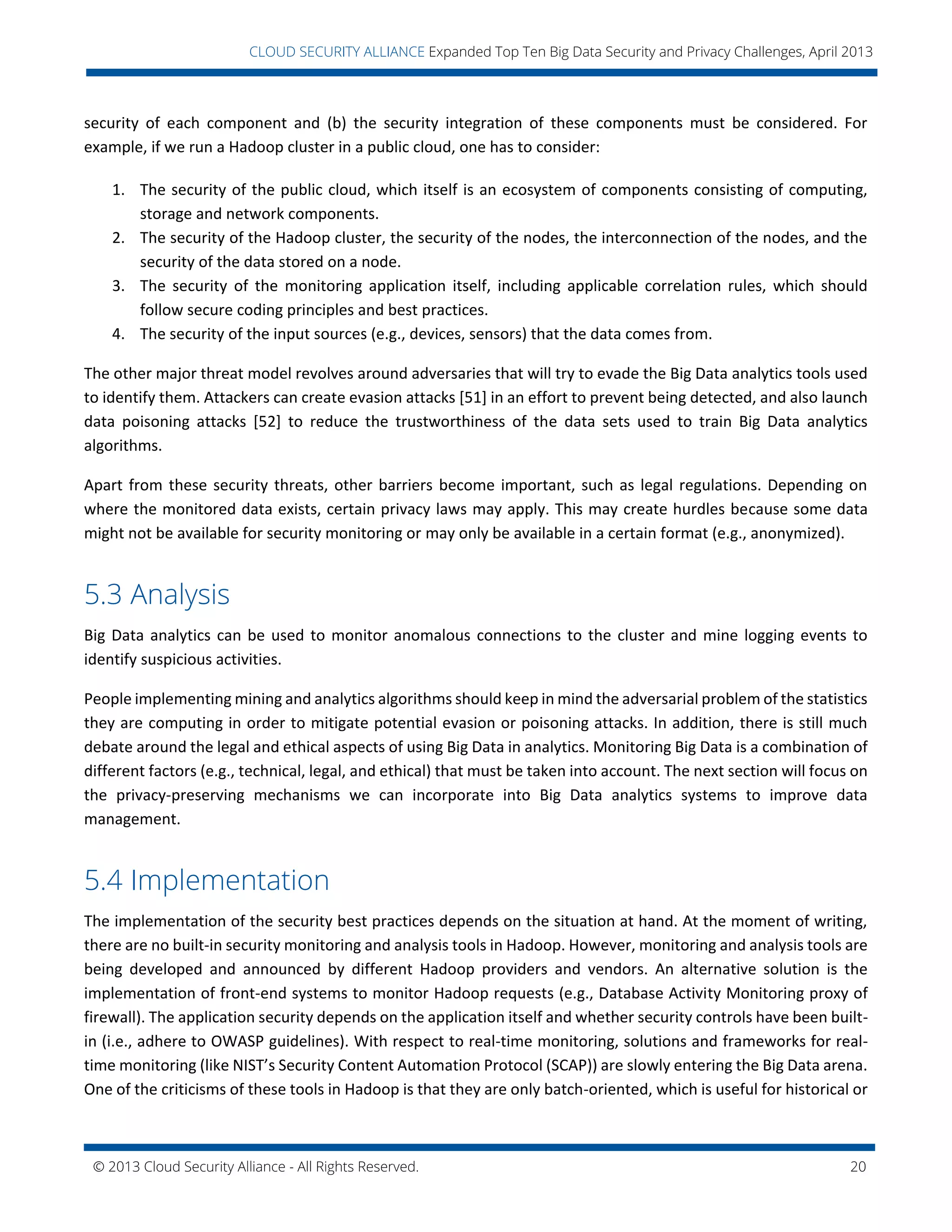© 2013 Cloud Security Alliance - All Rights Reserved. 20
v
CLOUD SECURITY ALLIANCE Expanded Top Ten Big Data Security and Privacy Challenges, April 2013
security of each component and (b) the security integration of these components must be considered. For
example, if we run a Hadoop cluster in a public cloud, one has to consider:
1. The security of the public cloud, which itself is an ecosystem of components consisting of computing,
storage and network components.
2. The security of the Hadoop cluster, the security of the nodes, the interconnection of the nodes, and the
security of the data stored on a node.
3. The security of the monitoring application itself, including applicable correlation rules, which should
follow secure coding principles and best practices.
4. The security of the input sources (e.g., devices, sensors) that the data comes from.
The other major threat model revolves around adversaries that will try to evade the Big Data analytics tools used
to identify them. Attackers can create evasion attacks [51] in an effort to prevent being detected, and also launch
data poisoning attacks [52] to reduce the trustworthiness of the data sets used to train Big Data analytics
algorithms.
Apart from these security threats, other barriers become important, such as legal regulations. Depending on
where the monitored data exists, certain privacy laws may apply. This may create hurdles because some data
might not be available for security monitoring or may only be available in a certain format (e.g., anonymized).
5.3 Analysis
Big Data analytics can be used to monitor anomalous connections to the cluster and mine logging events to
identify suspicious activities.
People implementing mining and analytics algorithms should keep in mind the adversarial problem of the statistics
they are computing in order to mitigate potential evasion or poisoning attacks. In addition, there is still much
debate around the legal and ethical aspects of using Big Data in analytics. Monitoring Big Data is a combination of
different factors (e.g., technical, legal, and ethical) that must be taken into account. The next section will focus on
the privacy-preserving mechanisms we can incorporate into Big Data analytics systems to improve data
management.
5.4 Implementation
The implementation of the security best practices depends on the situation at hand. At the moment of writing,
there are no built-in security monitoring and analysis tools in Hadoop. However, monitoring and analysis tools are
being developed and announced by different Hadoop providers and vendors. An alternative solution is the
implementation of front-end systems to monitor Hadoop requests (e.g., Database Activity Monitoring proxy of
firewall). The application security depends on the application itself and whether security controls have been built-
in (i.e., adhere to OWASP guidelines). With respect to real-time monitoring, solutions and frameworks for real-
time monitoring (like NIST’s Security Content Automation Protocol (SCAP)) are slowly entering the Big Data arena.
One of the criticisms of these tools in Hadoop is that they are only batch-oriented, which is useful for historical or
 