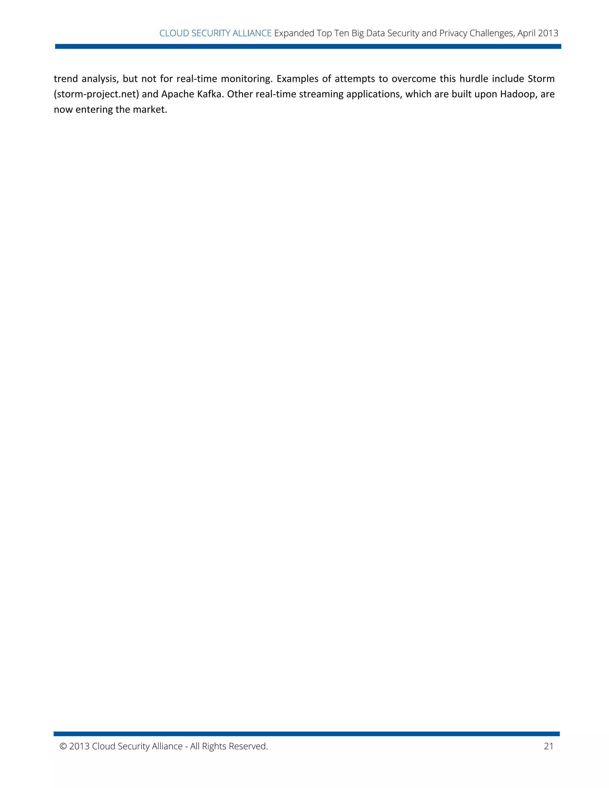 © 2013 Cloud Security Alliance - All Rights Reserved. 21
v
CLOUD SECURITY ALLIANCE Expanded Top Ten Big Data Security and Privacy Challenges, April 2013
trend analysis, but not for real-time monitoring. Examples of attempts to overcome this hurdle include Storm
(storm-project.net) and Apache Kafka. Other real-time streaming applications, which are built upon Hadoop, are
now entering the market.
 