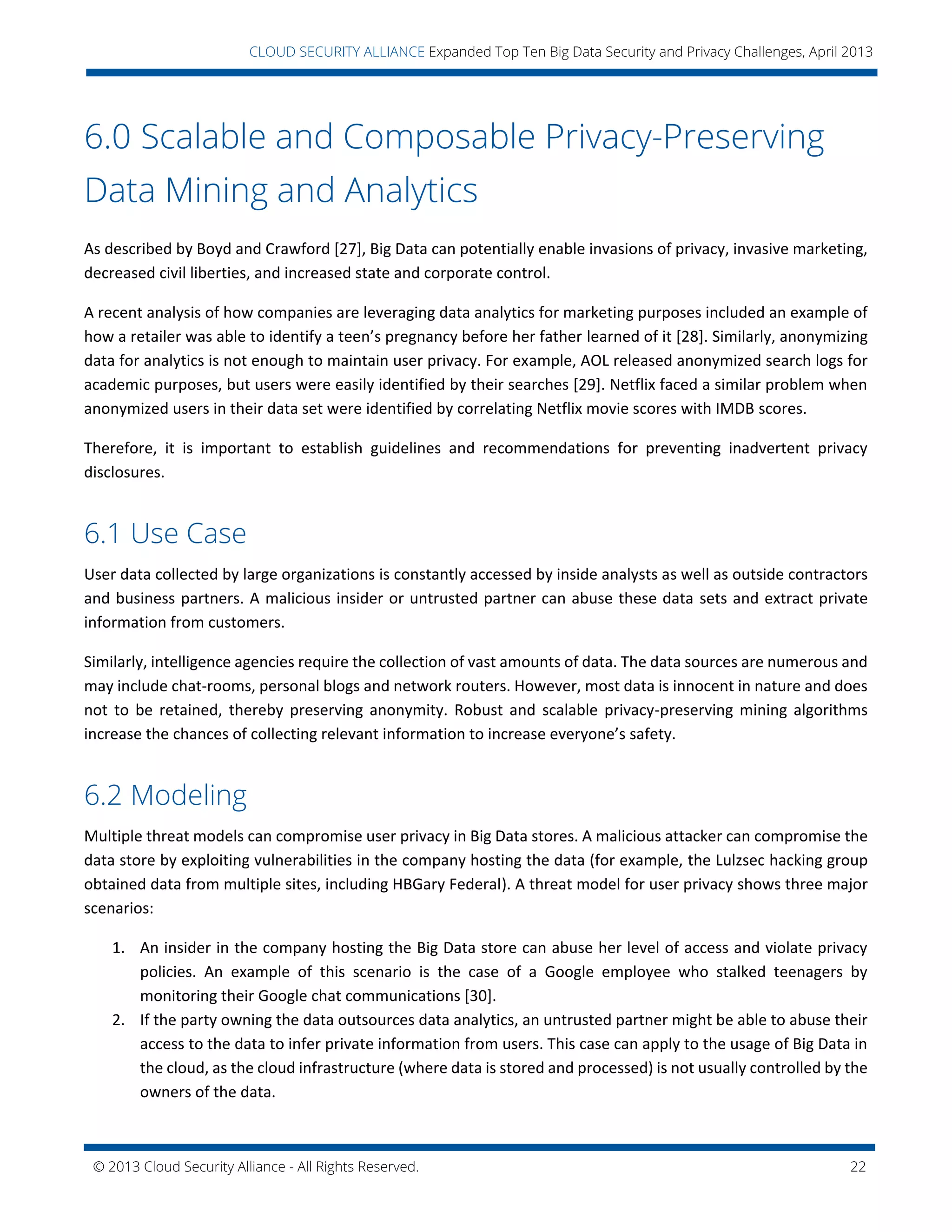 © 2013 Cloud Security Alliance - All Rights Reserved. 22
v
CLOUD SECURITY ALLIANCE Expanded Top Ten Big Data Security and Privacy Challenges, April 2013
6.0 Scalable and Composable Privacy-Preserving
Data Mining and Analytics
As described by Boyd and Crawford [27], Big Data can potentially enable invasions of privacy, invasive marketing,
decreased civil liberties, and increased state and corporate control.
A recent analysis of how companies are leveraging data analytics for marketing purposes included an example of
how a retailer was able to identify a teen’s pregnancy before her father learned of it [28]. Similarly, anonymizing
data for analytics is not enough to maintain user privacy. For example, AOL released anonymized search logs for
academic purposes, but users were easily identified by their searches [29]. Netflix faced a similar problem when
anonymized users in their data set were identified by correlating Netflix movie scores with IMDB scores.
Therefore, it is important to establish guidelines and recommendations for preventing inadvertent privacy
disclosures.
6.1 Use Case
User data collected by large organizations is constantly accessed by inside analysts as well as outside contractors
and business partners. A malicious insider or untrusted partner can abuse these data sets and extract private
information from customers.
Similarly, intelligence agencies require the collection of vast amounts of data. The data sources are numerous and
may include chat-rooms, personal blogs and network routers. However, most data is innocent in nature and does
not to be retained, thereby preserving anonymity. Robust and scalable privacy-preserving mining algorithms
increase the chances of collecting relevant information to increase everyone’s safety.
6.2 Modeling
Multiple threat models can compromise user privacy in Big Data stores. A malicious attacker can compromise the
data store by exploiting vulnerabilities in the company hosting the data (for example, the Lulzsec hacking group
obtained data from multiple sites, including HBGary Federal). A threat model for user privacy shows three major
scenarios:
1. An insider in the company hosting the Big Data store can abuse her level of access and violate privacy
policies. An example of this scenario is the case of a Google employee who stalked teenagers by
monitoring their Google chat communications [30].
2. If the party owning the data outsources data analytics, an untrusted partner might be able to abuse their
access to the data to infer private information from users. This case can apply to the usage of Big Data in
the cloud, as the cloud infrastructure (where data is stored and processed) is not usually controlled by the
owners of the data.
 