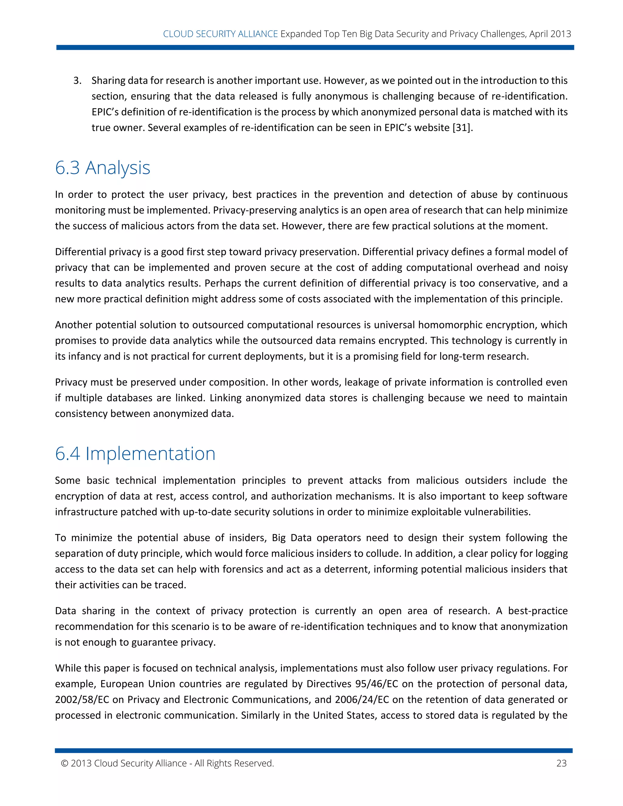 © 2013 Cloud Security Alliance - All Rights Reserved. 23
v
CLOUD SECURITY ALLIANCE Expanded Top Ten Big Data Security and Privacy Challenges, April 2013
3. Sharing data for research is another important use. However, as we pointed out in the introduction to this
section, ensuring that the data released is fully anonymous is challenging because of re-identification.
EPIC’s definition of re-identification is the process by which anonymized personal data is matched with its
true owner. Several examples of re-identification can be seen in EPIC’s website [31].
6.3 Analysis
In order to protect the user privacy, best practices in the prevention and detection of abuse by continuous
monitoring must be implemented. Privacy-preserving analytics is an open area of research that can help minimize
the success of malicious actors from the data set. However, there are few practical solutions at the moment.
Differential privacy is a good first step toward privacy preservation. Differential privacy defines a formal model of
privacy that can be implemented and proven secure at the cost of adding computational overhead and noisy
results to data analytics results. Perhaps the current definition of differential privacy is too conservative, and a
new more practical definition might address some of costs associated with the implementation of this principle.
Another potential solution to outsourced computational resources is universal homomorphic encryption, which
promises to provide data analytics while the outsourced data remains encrypted. This technology is currently in
its infancy and is not practical for current deployments, but it is a promising field for long-term research.
Privacy must be preserved under composition. In other words, leakage of private information is controlled even
if multiple databases are linked. Linking anonymized data stores is challenging because we need to maintain
consistency between anonymized data.
6.4 Implementation
Some basic technical implementation principles to prevent attacks from malicious outsiders include the
encryption of data at rest, access control, and authorization mechanisms. It is also important to keep software
infrastructure patched with up-to-date security solutions in order to minimize exploitable vulnerabilities.
To minimize the potential abuse of insiders, Big Data operators need to design their system following the
separation of duty principle, which would force malicious insiders to collude. In addition, a clear policy for logging
access to the data set can help with forensics and act as a deterrent, informing potential malicious insiders that
their activities can be traced.
Data sharing in the context of privacy protection is currently an open area of research. A best-practice
recommendation for this scenario is to be aware of re-identification techniques and to know that anonymization
is not enough to guarantee privacy.
While this paper is focused on technical analysis, implementations must also follow user privacy regulations. For
example, European Union countries are regulated by Directives 95/46/EC on the protection of personal data,
2002/58/EC on Privacy and Electronic Communications, and 2006/24/EC on the retention of data generated or
processed in electronic communication. Similarly in the United States, access to stored data is regulated by the
 