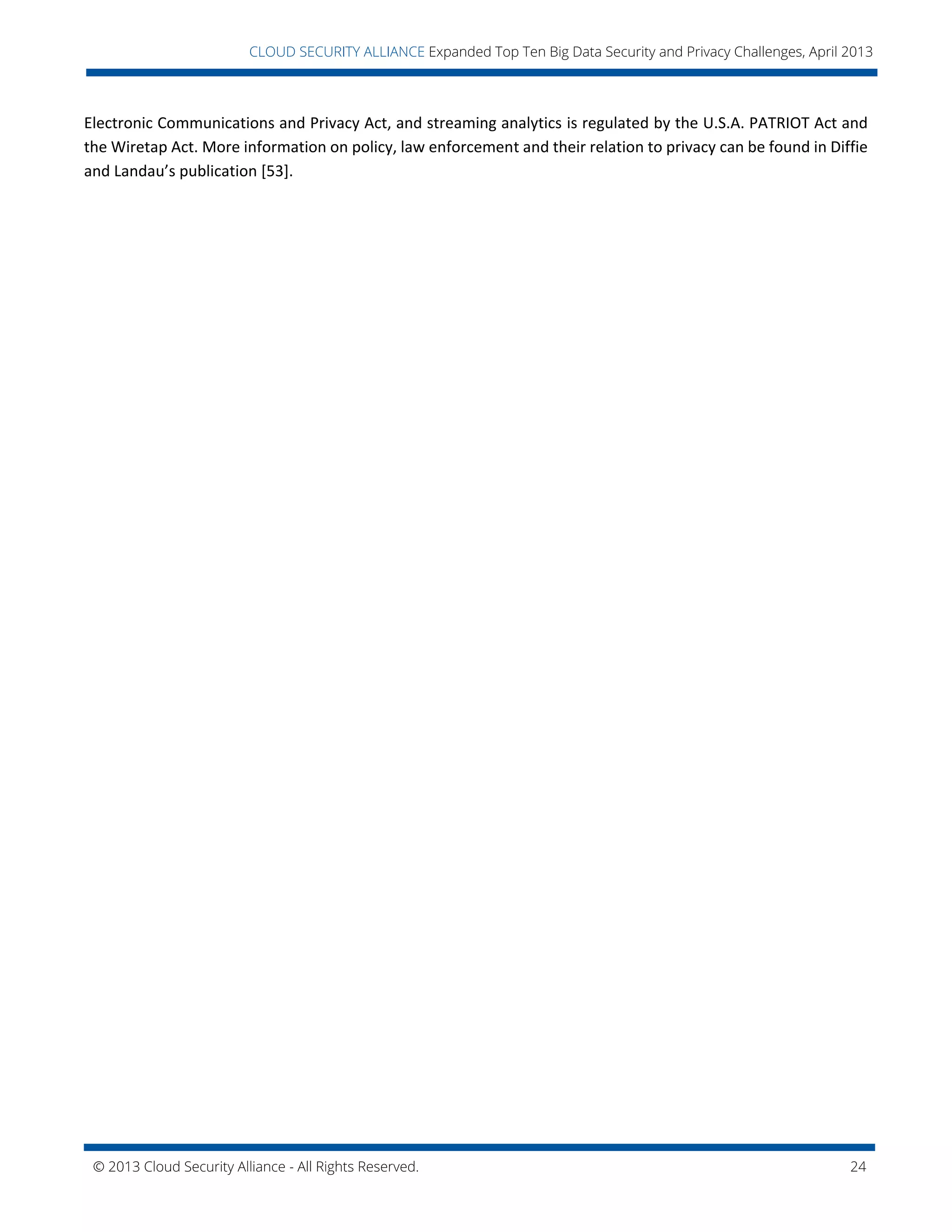 © 2013 Cloud Security Alliance - All Rights Reserved. 24
v
CLOUD SECURITY ALLIANCE Expanded Top Ten Big Data Security and Privacy Challenges, April 2013
Electronic Communications and Privacy Act, and streaming analytics is regulated by the U.S.A. PATRIOT Act and
the Wiretap Act. More information on policy, law enforcement and their relation to privacy can be found in Diffie
and Landau’s publication [53].
 