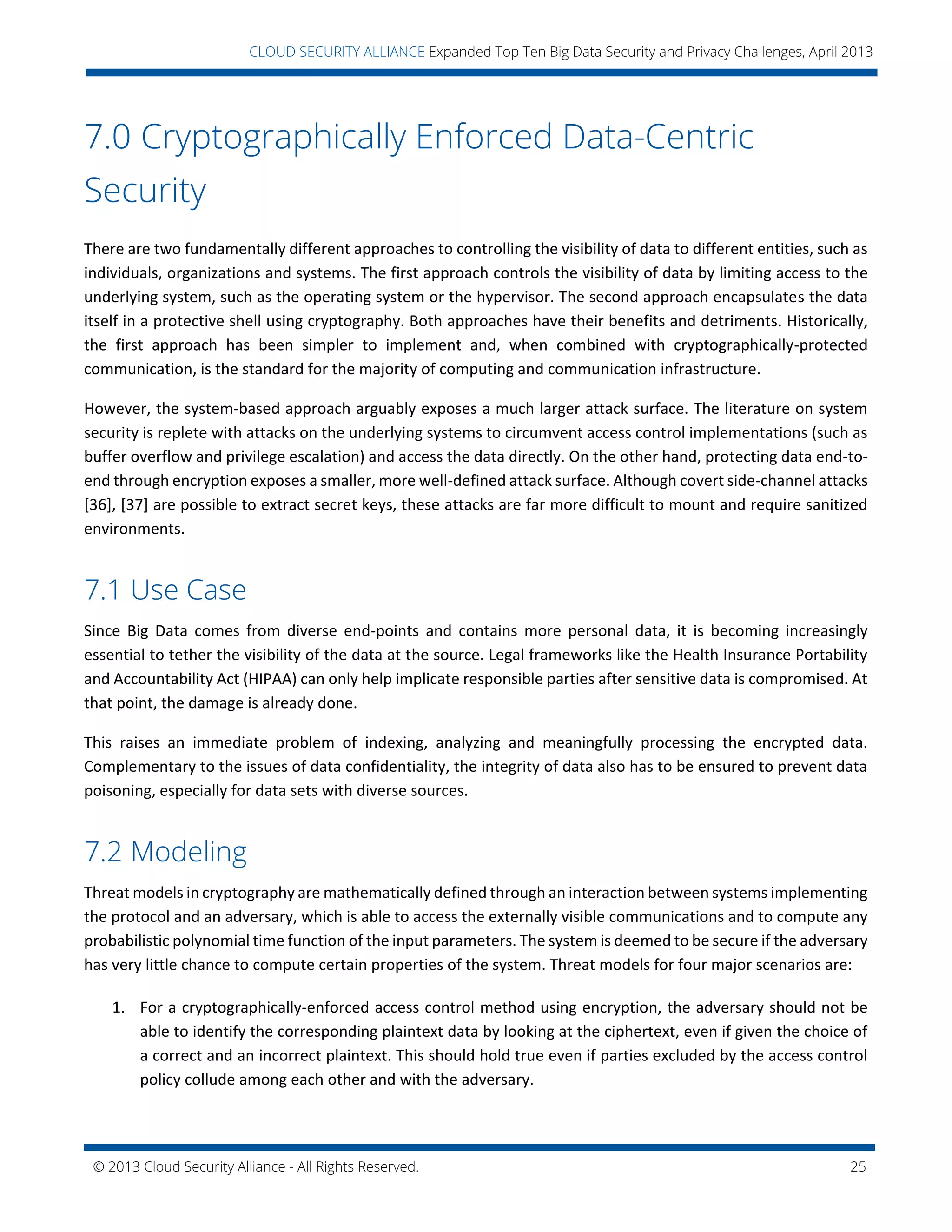 © 2013 Cloud Security Alliance - All Rights Reserved. 25
v
CLOUD SECURITY ALLIANCE Expanded Top Ten Big Data Security and Privacy Challenges, April 2013
7.0 Cryptographically Enforced Data-Centric
Security
There are two fundamentally different approaches to controlling the visibility of data to different entities, such as
individuals, organizations and systems. The first approach controls the visibility of data by limiting access to the
underlying system, such as the operating system or the hypervisor. The second approach encapsulates the data
itself in a protective shell using cryptography. Both approaches have their benefits and detriments. Historically,
the first approach has been simpler to implement and, when combined with cryptographically-protected
communication, is the standard for the majority of computing and communication infrastructure.
However, the system-based approach arguably exposes a much larger attack surface. The literature on system
security is replete with attacks on the underlying systems to circumvent access control implementations (such as
buffer overflow and privilege escalation) and access the data directly. On the other hand, protecting data end-to-
end through encryption exposes a smaller, more well-defined attack surface. Although covert side-channel attacks
[36], [37] are possible to extract secret keys, these attacks are far more difficult to mount and require sanitized
environments.
7.1 Use Case
Since Big Data comes from diverse end-points and contains more personal data, it is becoming increasingly
essential to tether the visibility of the data at the source. Legal frameworks like the Health Insurance Portability
and Accountability Act (HIPAA) can only help implicate responsible parties after sensitive data is compromised. At
that point, the damage is already done.
This raises an immediate problem of indexing, analyzing and meaningfully processing the encrypted data.
Complementary to the issues of data confidentiality, the integrity of data also has to be ensured to prevent data
poisoning, especially for data sets with diverse sources.
7.2 Modeling
Threat models in cryptography are mathematically defined through an interaction between systems implementing
the protocol and an adversary, which is able to access the externally visible communications and to compute any
probabilistic polynomial time function of the input parameters. The system is deemed to be secure if the adversary
has very little chance to compute certain properties of the system. Threat models for four major scenarios are:
1. For a cryptographically-enforced access control method using encryption, the adversary should not be
able to identify the corresponding plaintext data by looking at the ciphertext, even if given the choice of
a correct and an incorrect plaintext. This should hold true even if parties excluded by the access control
policy collude among each other and with the adversary.
 